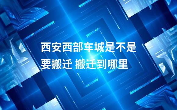 西安西部车城是不是要搬迁 搬迁到哪里